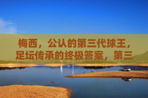 梅西,公认的第三代球王,足坛传承的终极答案,第三代球王梅西,足坛传承的终极答案