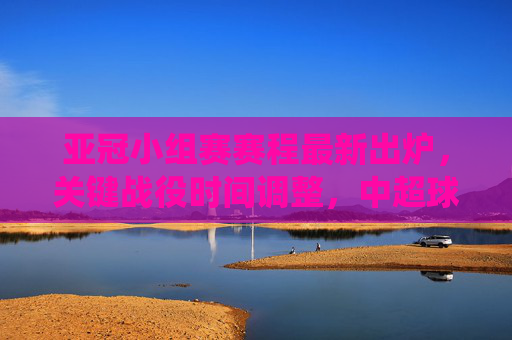 亚冠小组赛赛程最新出炉，关键战役时间调整，中超球队迎新挑战，亚冠小组赛赛程最新出炉，关键战役时间调整，中超球队迎新挑战