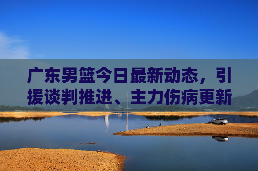 广东男篮今日最新动态,引援谈判推进、主力伤病更新及赛季备战规划,广东男篮今日最新动态,引援谈判推进、主力伤病更新及赛季备战规划