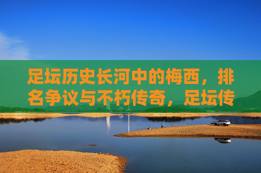 足坛历史长河中的梅西，排名争议与不朽传奇，足坛传奇梅西，排名争议中的不朽史诗