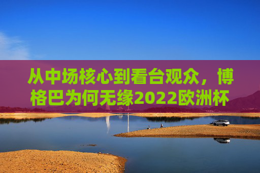 从中场核心到看台观众,博格巴为何无缘2022欧洲杯,博格巴为何从核心沦为看台观众,无缘2022欧洲杯
