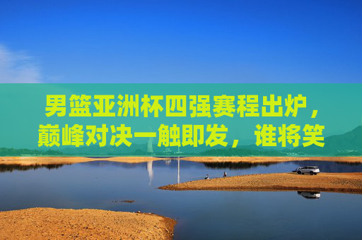 男篮亚洲杯四强赛程出炉，巅峰对决一触即发，谁将笑傲亚洲？男篮亚洲杯四强赛程出炉，巅峰对决笑傲亚洲谁属？