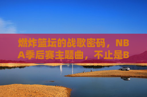 燃炸篮坛的战歌密码,NBA季后赛主题曲,不止是BGM,是冠军血脉里的心跳,战歌密码,NBA季后赛主题曲,冠军血脉的心跳