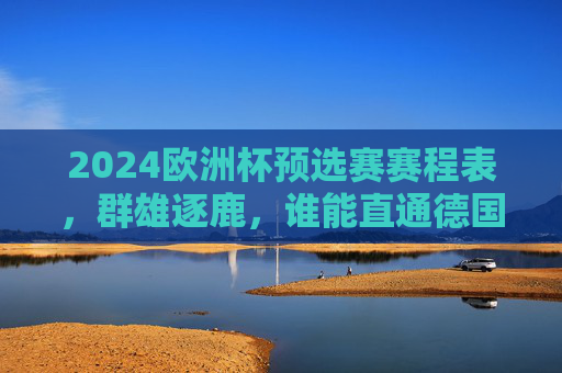 2024欧洲杯预选赛赛程表,群雄逐鹿,谁能直通德国?2024欧洲杯预选赛,群雄逐鹿,谁能直通德国?