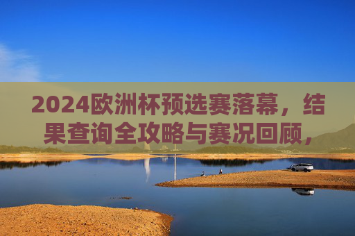 2024欧洲杯预选赛落幕,结果查询全攻略与赛况回顾,2024欧洲杯预选赛落幕,结果查询攻略与赛况回顾