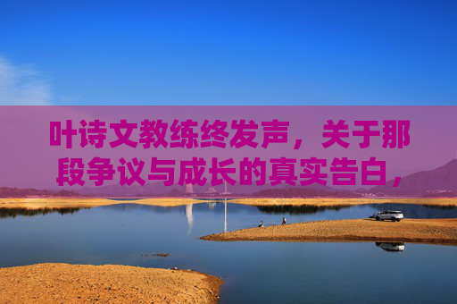 叶诗文教练终发声，关于那段争议与成长的真实告白，叶诗文教练终发声，争议与成长的真实告白