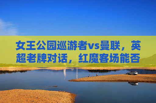 女王公园巡游者vs曼联，英超老牌对话，红魔客场能否延续争冠势头？英超老牌对话，女王公园巡游者vs曼联，红魔客场延续争冠势头？