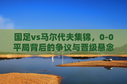 国足vs马尔代夫集锦,0-0平局背后的争议与晋级悬念