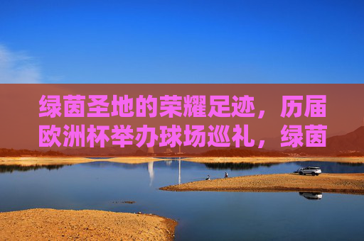绿茵圣地的荣耀足迹，历届欧洲杯举办球场巡礼，绿茵圣地的荣耀足迹，历届欧洲杯球场巡礼