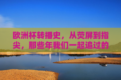 欧洲杯转播史,从荧屏到指尖,那些年我们一起追过的赛事台