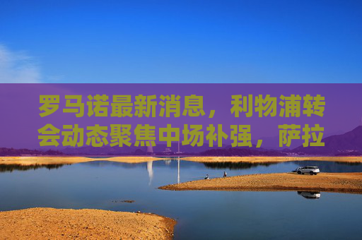罗马诺最新消息,利物浦转会动态聚焦中场补强,萨拉赫续约迎来积极进展,罗马诺,利物浦聚焦中场补强,萨拉赫续约进展积极