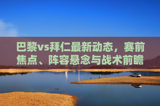 巴黎vs拜仁最新动态,赛前焦点、阵容悬念与战术前瞻,巴黎vs拜仁赛前全解析,最新动态、焦点、阵容悬念与战术前瞻