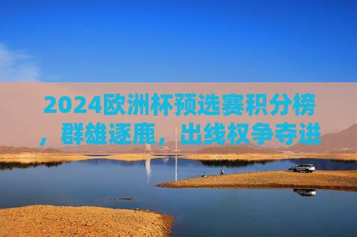 2024欧洲杯预选赛积分榜，群雄逐鹿，出线权争夺进入白热化阶段，2024欧洲杯预选赛出线权争夺白热化