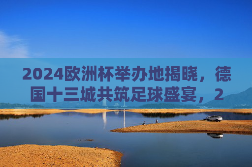 2024欧洲杯举办地揭晓，德国十三城共筑足球盛宴，2024欧洲杯德国十三城共筑足球盛宴