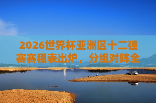 2026世界杯亚洲区十二强赛赛程表出炉，分组对阵全解析，关键战役抢先看，2026世界杯亚洲区十二强赛赛程出炉，分组对阵全解析与关键战役前瞻