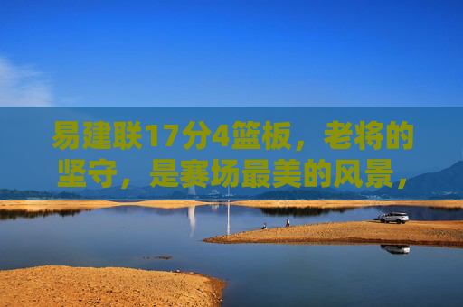 易建联17分4篮板,老将的坚守,是赛场最美的风景,易建联,老将坚守,赛场最美风景