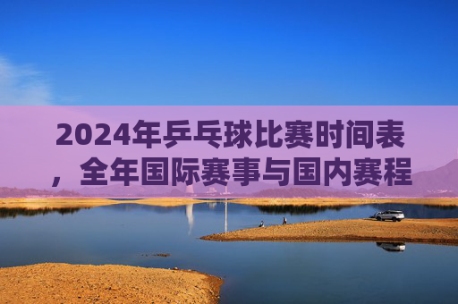 2024年乒乓球比赛时间表,全年国际赛事与国内赛程一览,2024年乒乓球赛事时间表,全年国际与国内赛程一览