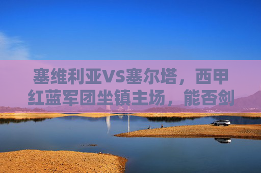 塞维利亚VS塞尔塔，西甲红蓝军团坐镇主场，能否剑指三分？塞维利亚坐镇主场迎战塞尔塔，西甲红蓝军团剑指三分