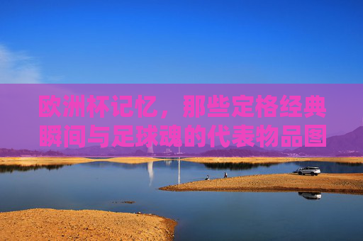 欧洲杯记忆，那些定格经典瞬间与足球魂的代表物品图片，欧洲杯记忆，定格经典瞬间的足球魂与代表物品