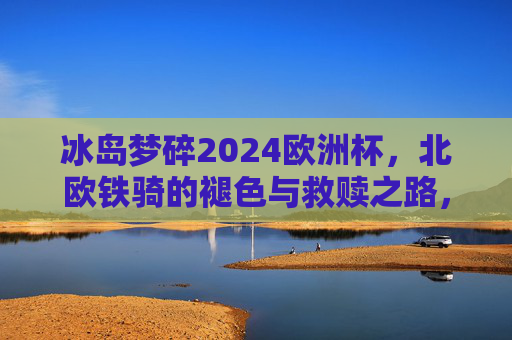 冰岛梦碎2024欧洲杯,北欧铁骑的褪色与救赎之路,冰岛2024欧洲杯梦碎,北欧铁骑褪色与救赎之路