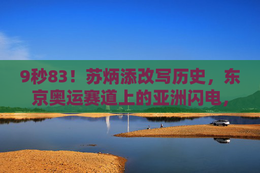 9秒83！苏炳添改写历史，东京奥运赛道上的亚洲闪电，9秒83！苏炳添改写历史，东京奥运赛道上的亚洲闪电