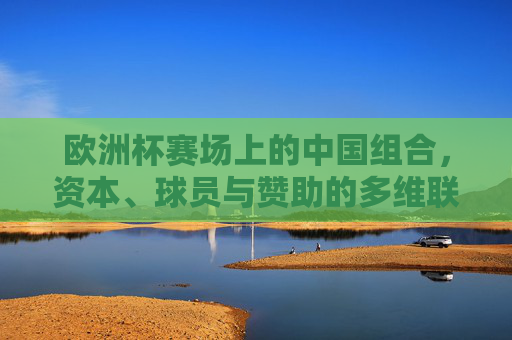 欧洲杯赛场上的中国组合,资本、球员与赞助的多维联动,欧洲杯中国组合,资本、球员与赞助多维联动