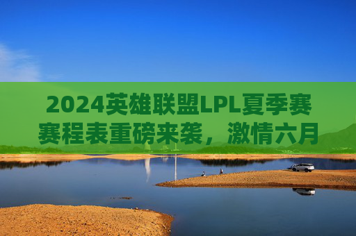 2024英雄联盟LPL夏季赛赛程表重磅来袭,激情六月开战,巅峰对决一触即发!2024英雄联盟LPL夏季赛赛程表重磅来袭,激情六月开战,巅峰对决一触即发!