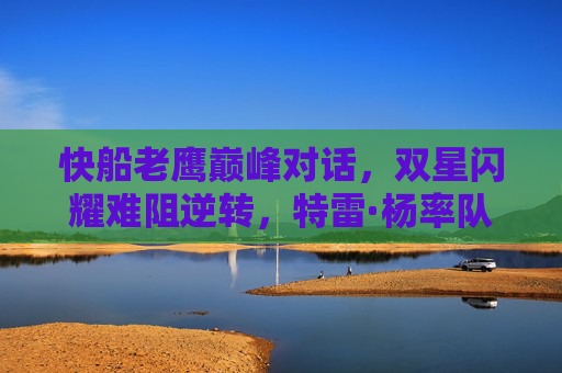 快船老鹰巅峰对话,双星闪耀难阻逆转,特雷·杨率队主场力克洛杉矶