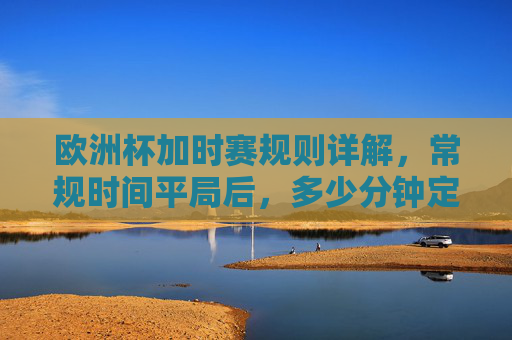 欧洲杯加时赛规则详解,常规时间平局后,多少分钟定胜负?欧洲杯加时赛规则,常规时间平局后多少分钟定胜负?