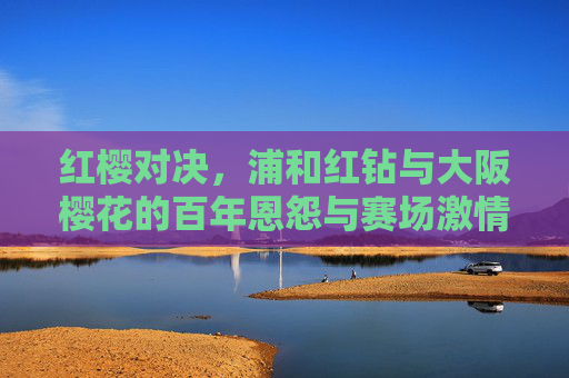 红樱对决，浦和红钻与大阪樱花的百年恩怨与赛场激情，红樱对决，浦和红钻与大阪樱花的百年恩怨与赛场激情