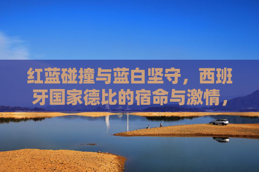 红蓝碰撞与蓝白坚守,西班牙国家德比的宿命与激情,红蓝碰撞,蓝白坚守,西班牙国家德比的宿命激情