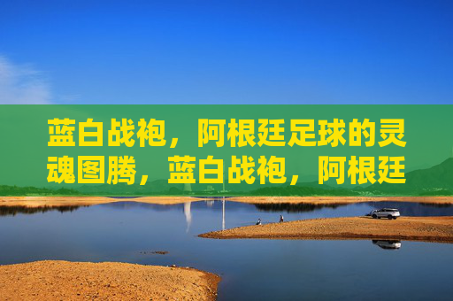 蓝白战袍,阿根廷足球的灵魂图腾,蓝白战袍,阿根廷足球的灵魂图腾