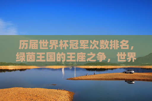 历届世界杯冠军次数排名,绿茵王国的王座之争,世界杯冠军次数排名,绿茵王国的王座之争