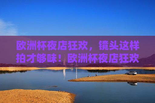 欧洲杯夜店狂欢,镜头这样拍才够味!欧洲杯夜店狂欢镜头秘籍