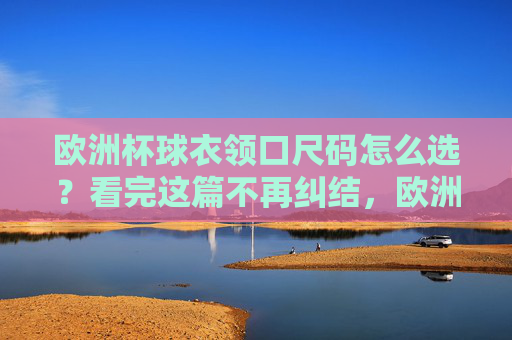 欧洲杯球衣领口尺码怎么选？看完这篇不再纠结，欧洲杯球衣领口尺码怎么选？看完这篇不再纠结