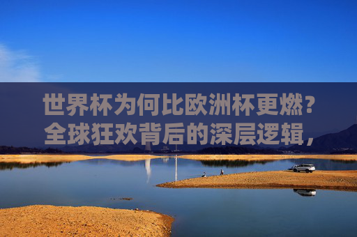 世界杯为何比欧洲杯更燃？全球狂欢背后的深层逻辑，世界杯为何比欧洲杯更燃？全球狂欢背后的深层逻辑