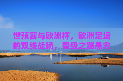 世预赛与欧洲杯，欧洲足坛的双线战场，晋级之路悬念丛生，欧洲双线战场，世预赛与欧洲杯晋级悬念丛生