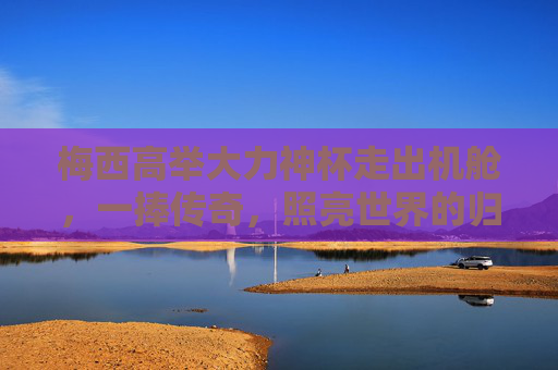 梅西高举大力神杯走出机舱，一捧传奇，照亮世界的归途，梅西一捧传奇，照亮世界归途