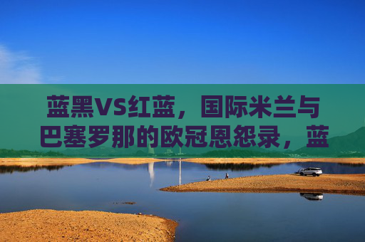 蓝黑VS红蓝,国际米兰与巴塞罗那的欧冠恩怨录,蓝黑VS红蓝,国米巴萨欧冠恩怨录
