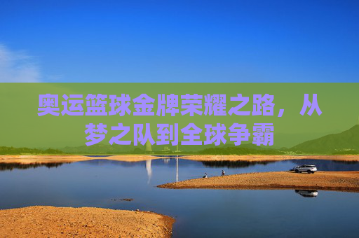 奥运篮球金牌荣耀之路,从梦之队到全球争霸