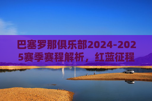 巴塞罗那俱乐部2024-2025赛季赛程解析,红蓝征程的挑战与机遇,巴塞罗那2024-2025赛季赛程解析,挑战与机遇