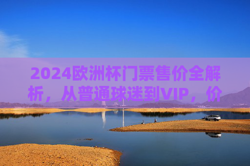 2024欧洲杯门票售价全解析，从普通球迷到VIP，价格几何？2024欧洲杯门票售价全解析，普通球迷到VIP价格一览