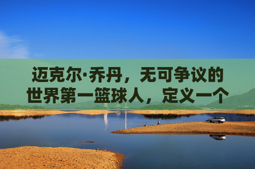 迈克尔·乔丹,无可争议的世界第一篮球人,定义一个时代的图腾,乔丹,定义时代的篮球图腾