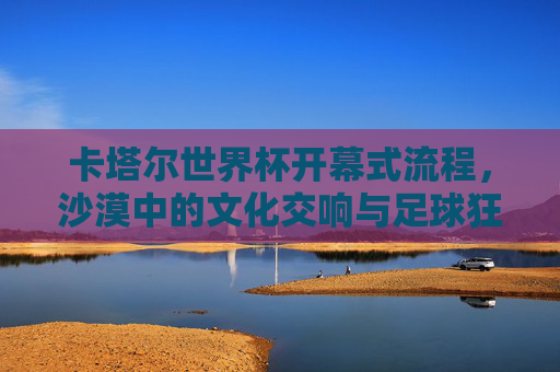 卡塔尔世界杯开幕式流程,沙漠中的文化交响与足球狂欢,卡塔尔世界杯开幕式,沙漠文化交响与足球狂欢