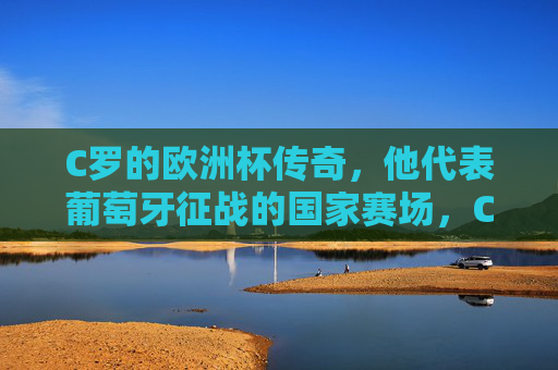 C罗的欧洲杯传奇，他代表葡萄牙征战的国家赛场，C罗的葡萄牙国家队欧洲杯传奇