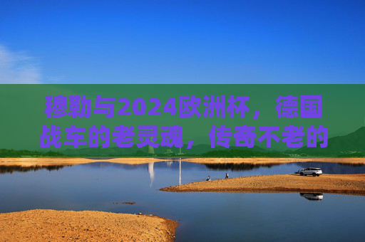 穆勒与2024欧洲杯，德国战车的老灵魂，传奇不老的赛场诗篇，穆勒，德国战车的老灵魂，2024欧洲杯传奇诗篇