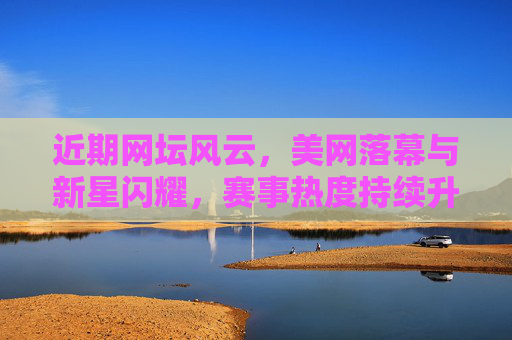 近期网坛风云,美网落幕与新星闪耀,赛事热度持续升温,美网落幕新星闪耀 网坛热度持续升温