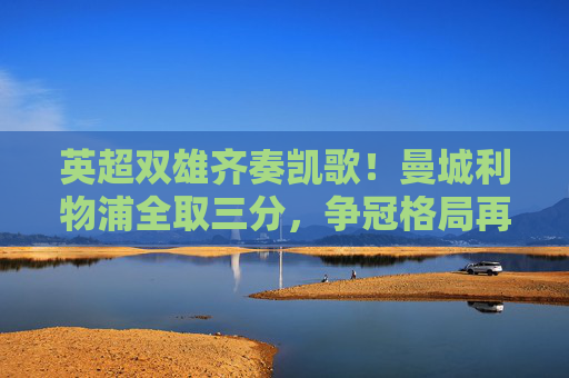 英超双雄齐奏凯歌！曼城利物浦全取三分，争冠格局再升温，英超双雄全取三分 争冠格局升温