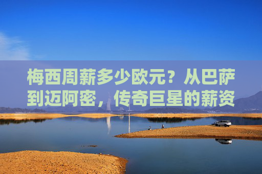 梅西周薪多少欧元?从巴萨到迈阿密,传奇巨星的薪资密码,梅西周薪变迁,从巴萨到迈阿密的薪资密码