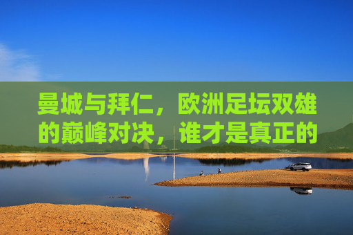 曼城与拜仁，欧洲足坛双雄的巅峰对决，谁才是真正的强者？曼城VS拜仁，双雄巅峰对决，谁是真正的强者？